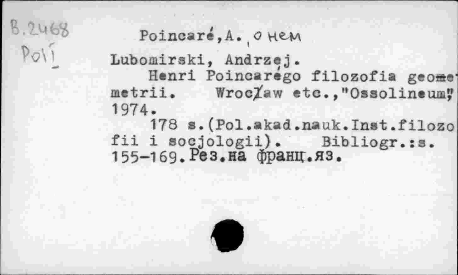 ﻿
Poincare,A.,О
Lubomirski, Andrzej.
Henri Poincarego filozofia geo»e metrii. Wroclaw etc.,"Gasolineша? 1974.
178 s.(Pol.akad.nauk.Inst.filozo fii i socjologii). Bibliogr.is.
155-169.Рез.на франи.яз.